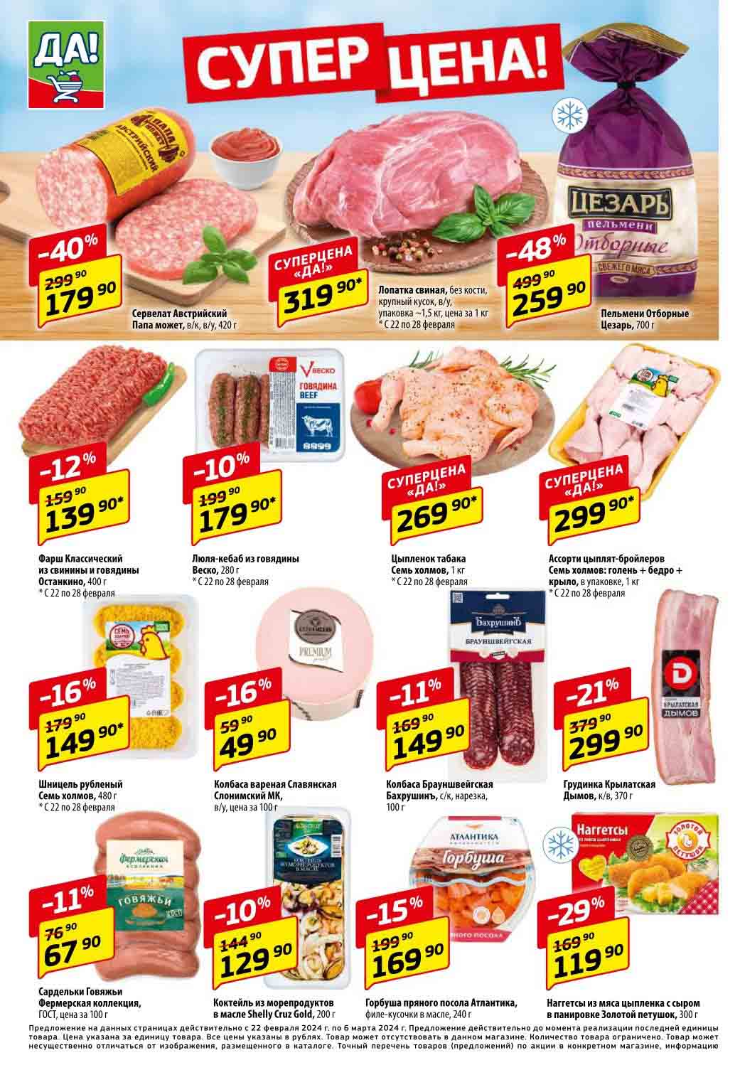 1. **Сервелат Австрийский Папа**
   - В/к, в/у, 420 г
   - Цена: 179.90 Р (было 299.90 р) (-40%)

2. **Лопатка свиная без кости Веско**
   - Крупный кусок, в/у, упаковка - 1,5 кг
   - Цена за 1 кг: 319.90 Р (С 22 по 28 февраля)

3. **Пельмени Отборные Цезарь**
   - 700 г
   - Цена: 259.90 Р (было 499.90 р) (-48%)

4. **Фарш Классический из свинины и говядины Останкино**
   - 400 г
   - Цена: 139.90 Р (было 159.90 р) (-12%) (С 22 по 28 февраля)

5. **Шницель рубленый Семь холмов**
   - 480 г
   - Цена: 149.90 Р (было 179.90 р) (-16%) (С 22 по 28 февраля)

6. **Люля-кебаб из говядины Веско**
   - 280 г
   - Цена: 179.90 Р (было 199.90 р) (-10%) (С 22 по 28 февраля)

7. **Колбаса вареная Славянская Слонимский МК**
   - В/у, цена за 100 г
   - Цена: 49.90 Р (было 59.99 р) (-16%)

8. **Цыпленок табака Семь холмов**
   - 1 кг
   - Цена: 269.90 Р суперцена

9. **Колбаса Брауншвейгская Бахрушинъ**
   - С/к, нарезка, 100 г
   - Цена: 149.90 Р (было 169.90 р)

10. **Ассорти цыплят-бройлеров Семь холмов**
    - Голень + бедро + крыло, в упаковке, 1 кг
    - Цена: 299.90 Р (

11. **Грудинка Крылатская Дымов**
    - К/в, 370 г
    - Цена: 299.90 Р (было 379.90 р) (-21%) (С 22 по 28 февраля)

12. **Наггетсы из мяса цыпленка с сыром в панировке Золотой петушок**
    - 300 г
    - Цена: 119.90 Р (было 169.90 р) (-29%)

13. **Сардельки Говяжьи Фермерская коллекция**
    - ГОСТ, цена за 100 г
    - Цена: 67.90 Р (было 76.90 р) (-11%)

14. **Коктейль из морепродуктов в масле Shelly Cruz Gold**
    - 200 г
    - Цена: 129.90 Р (было 144.90 р) (-10%)

15. **Горбуша пряного посола Атлантика**
    - Филе кусочки в масле, 240 г
    - Цена: 169.90 Р (было 199.90 р) (-15%)